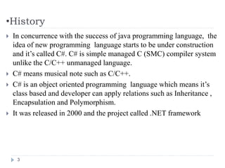 •History
 In concurrence with the success of java programming language, the
idea of new programming language starts to be under construction
and it’s called C#. C# is simple managed C (SMC) compiler system
unlike the C/C++ unmanaged language.
 C# means musical note such as C/C++.
 C# is an object oriented programming language which means it’s
class based and developer can apply relations such as Inheritance ,
Encapsulation and Polymorphism.
 It was released in 2000 and the project called .NET framework
3
 