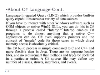 •About C# Language-Cont.
6
Language-Integrated Query (LINQ) which provides built-in
query capabilities across a variety of data sources.
If you have to interact with other Windows software such as
COM objects or native Win32 DLLs, you can do this in C#
through a process called "Interop." Interop enables C#
programs to do almost anything that a native C++
application can do. C# even supports pointers and the
concept of "unsafe" code for those cases in which direct
memory access is absolutely critical.
The C# build process is simple compared to C and C++ and
more flexible than in Java. There are no separate header
files, and no requirement that methods and types be declared
in a particular order. A C# source file may define any
number of classes, structs, interfaces, and events.
 