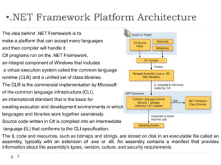 •.NET Framework Platform Architecture
7
The idea behind .NET Framework is to
make a platform that can accept many languages
and then compiler will handle it.
C# programs run on the .NET Framework,
an integral component of Windows that includes
a virtual execution system called the common language
runtime (CLR) and a unified set of class libraries.
The CLR is the commercial implementation by Microsoft
of the common language infrastructure (CLI),
an international standard that is the basis for
creating execution and development environments in which
languages and libraries work together seamlessly.
Source code written in C# is compiled into an intermediate
language (IL) that conforms to the CLI specification.
The IL code and resources, such as bitmaps and strings, are stored on disk in an executable file called an
assembly, typically with an extension of .exe or .dll. An assembly contains a manifest that provides
information about the assembly's types, version, culture, and security requirements.
 