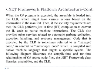 •.NET Framework Platform Architecture-Cont
8
When the C# program is executed, the assembly is loaded into
the CLR, which might take various actions based on the
information in the manifest. Then, if the security requirements are
met, the CLR performs just in time (JIT) compilation to convert
the IL code to native machine instructions. The CLR also
provides other services related to automatic garbage collection,
exception handling, and resource management. Code that is
executed by the CLR is sometimes referred to as "managed
code," in contrast to "unmanaged code" which is compiled into
native machine language that targets a specific system. The
following diagram illustrates the compile-time and run-time
relationships of C# source code files, the .NET Framework class
libraries, assemblies, and the CLR.
 