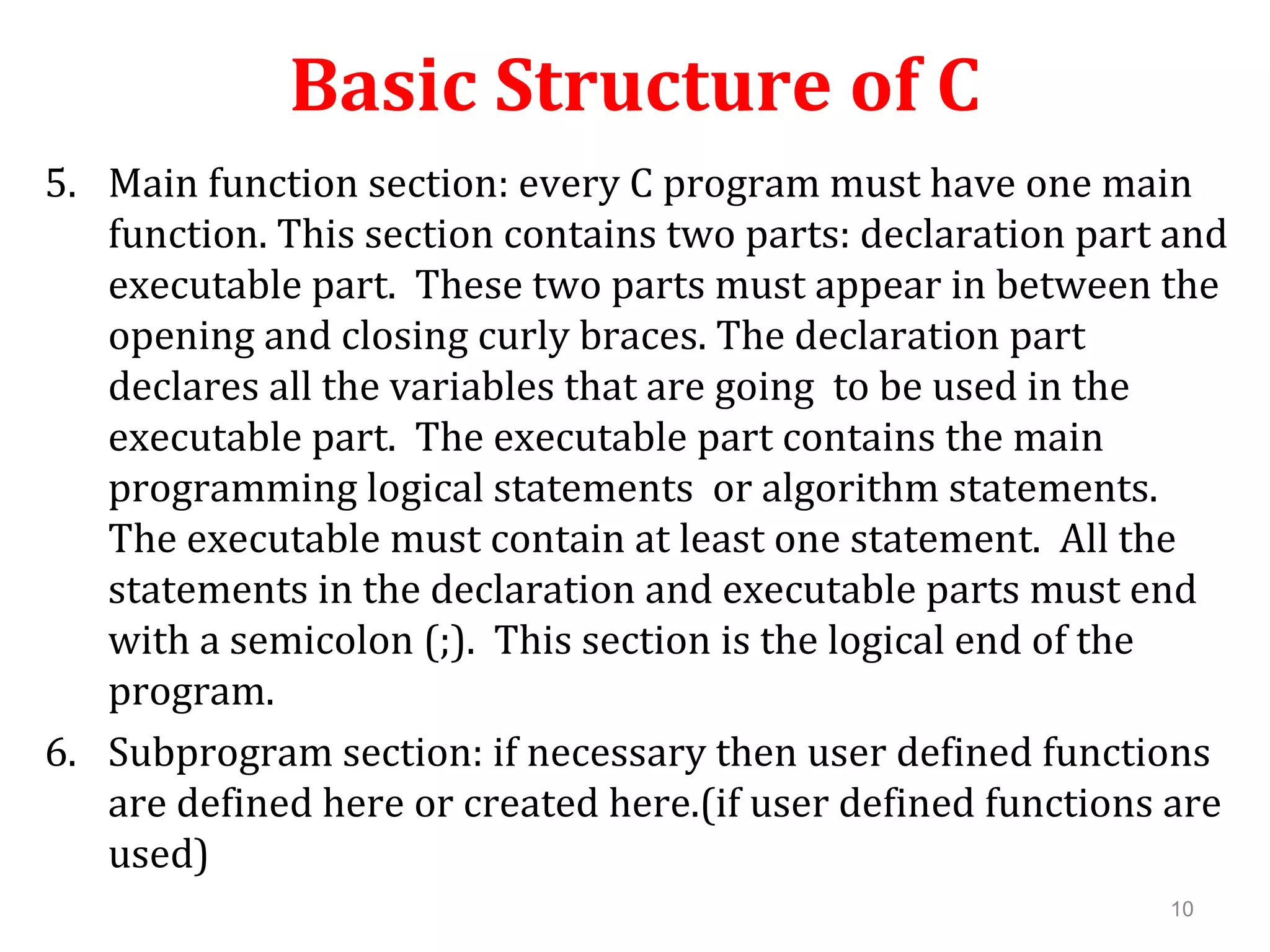 Basic Structure of C 5. Main function section: every C program must have one main function. This section contains two parts: declaration part and executable part. These two parts must appear in between the opening and closing curly braces. The declaration part declares all the variables that are going to be used in the executable part. The executable part contains the main programming logical statements or algorithm statements. The executable must contain at least one statement. All the statements in the declaration and executable parts must end with a semicolon (;). This section is the logical end of the program. 6. Subprogram section: if necessary then user defined functions are defined here or created here.(if user defined functions are used) 10 