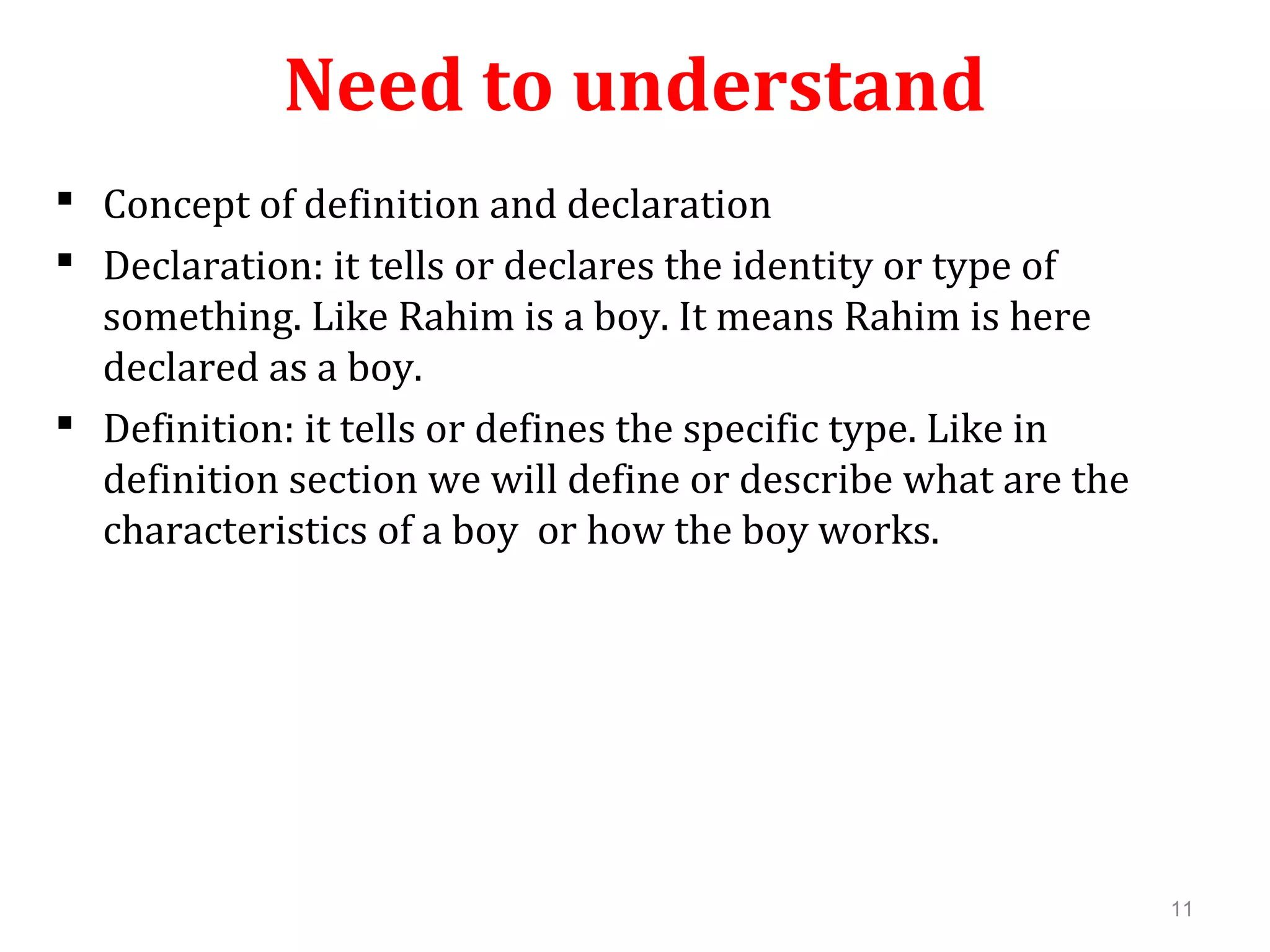 Need to understand  Concept of definition and declaration  Declaration: it tells or declares the identity or type of something. Like Rahim is a boy. It means Rahim is here declared as a boy.  Definition: it tells or defines the specific type. Like in definition section we will define or describe what are the characteristics of a boy or how the boy works. 11 