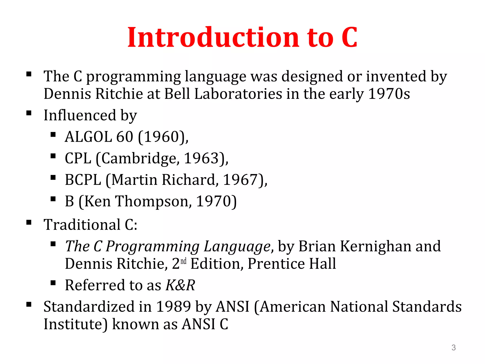 Introduction to C  The C programming language was designed or invented by Dennis Ritchie at Bell Laboratories in the early 1970s  Influenced by  ALGOL 60 (1960),  CPL (Cambridge, 1963),  BCPL (Martin Richard, 1967),  B (Ken Thompson, 1970)  Traditional C:  The C Programming Language, by Brian Kernighan and Dennis Ritchie, 2nd Edition, Prentice Hall  Referred to as K&R  Standardized in 1989 by ANSI (American National Standards Institute) known as ANSI C 3 