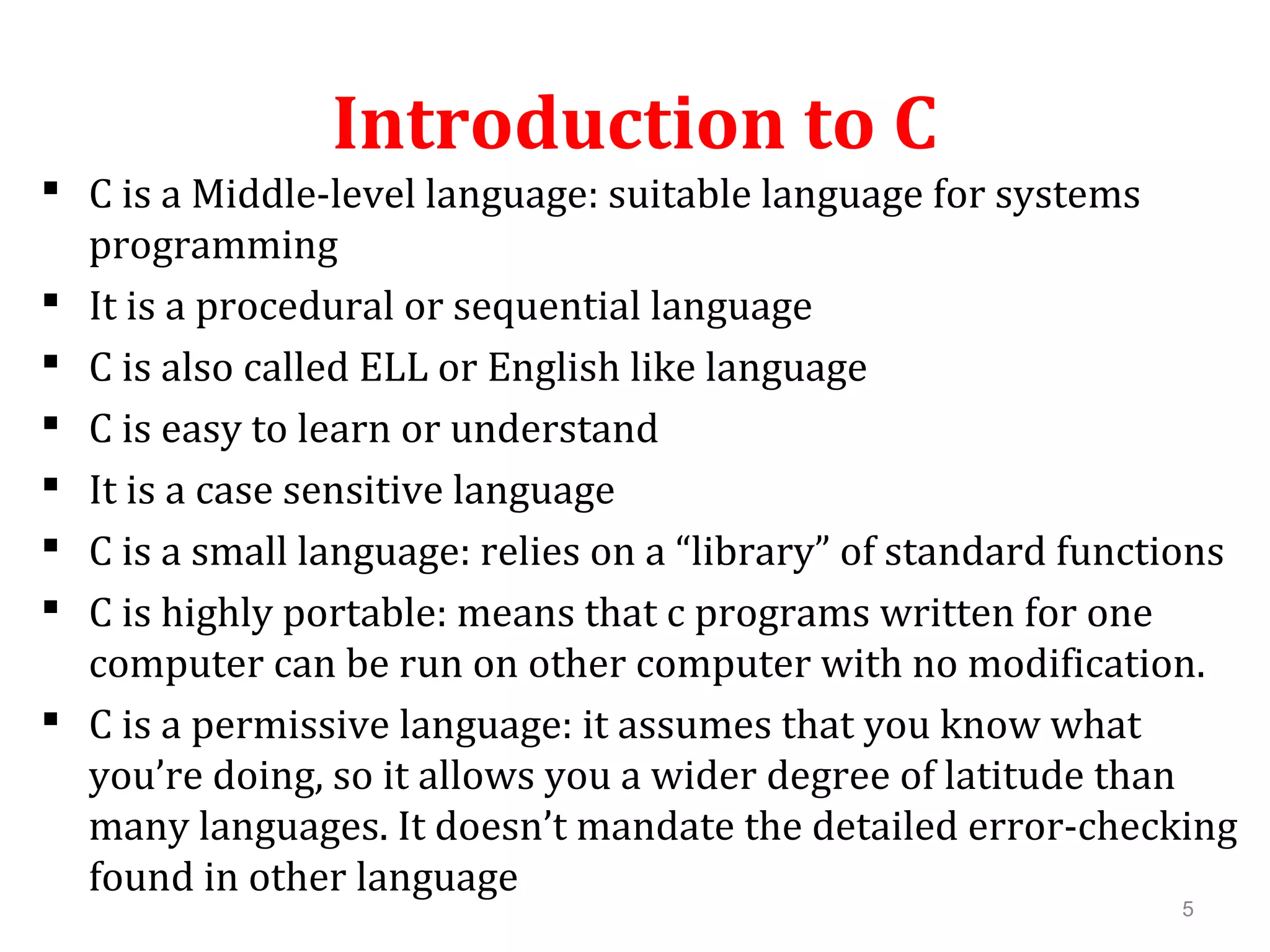 Introduction to C  C is a Middle-level language: suitable language for systems programming  It is a procedural or sequential language  C is also called ELL or English like language  C is easy to learn or understand  It is a case sensitive language  C is a small language: relies on a “library” of standard functions  C is highly portable: means that c programs written for one computer can be run on other computer with no modification.  C is a permissive language: it assumes that you know what you’re doing, so it allows you a wider degree of latitude than many languages. It doesn’t mandate the detailed error-checking found in other language 5 