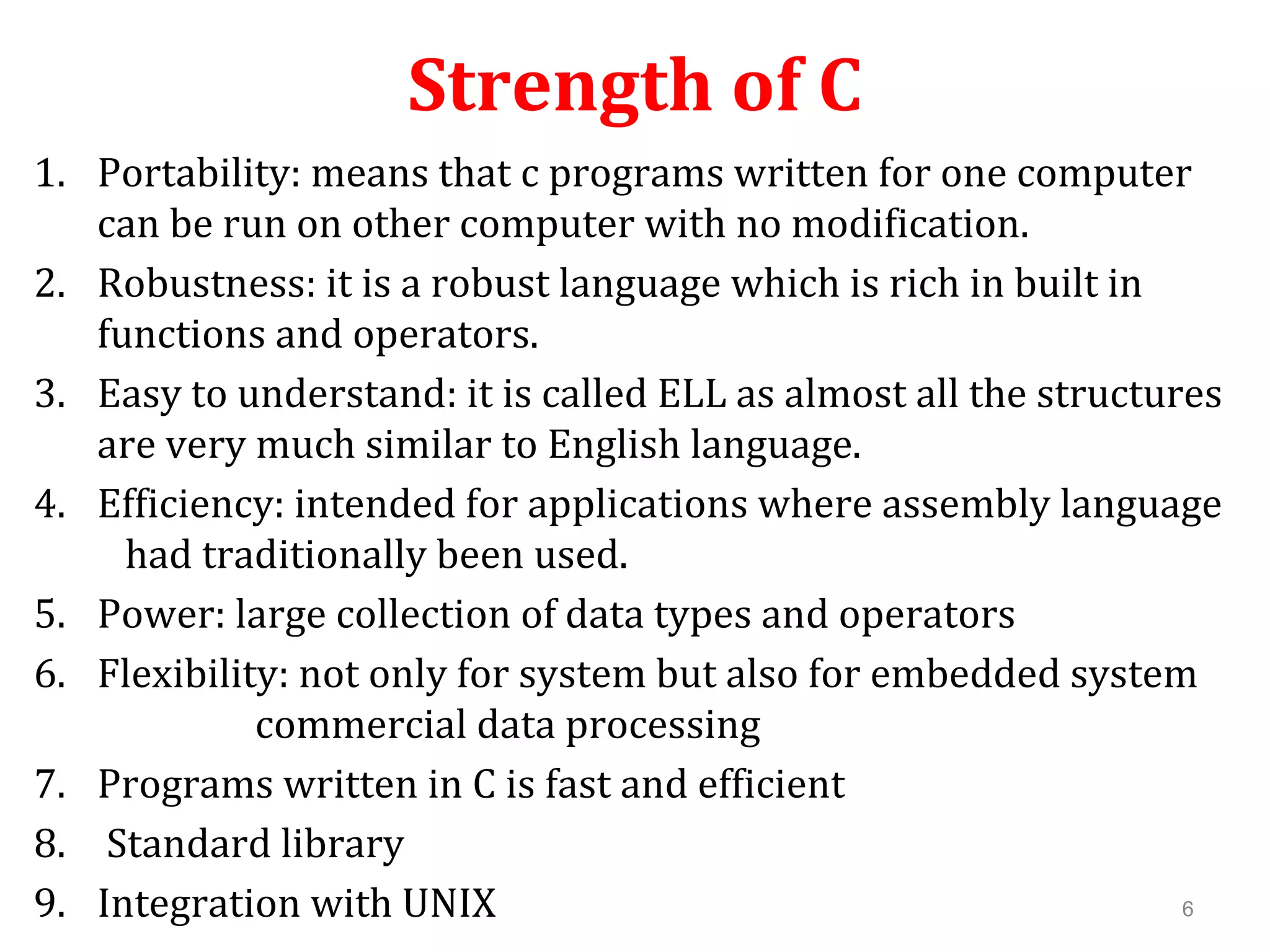 Strength of C 1. Portability: means that c programs written for one computer can be run on other computer with no modification. 2. Robustness: it is a robust language which is rich in built in functions and operators. 3. Easy to understand: it is called ELL as almost all the structures are very much similar to English language. 4. Efficiency: intended for applications where assembly language had traditionally been used. 5. Power: large collection of data types and operators 6. Flexibility: not only for system but also for embedded system commercial data processing 7. Programs written in C is fast and efficient 8. Standard library 9. Integration with UNIX 6 