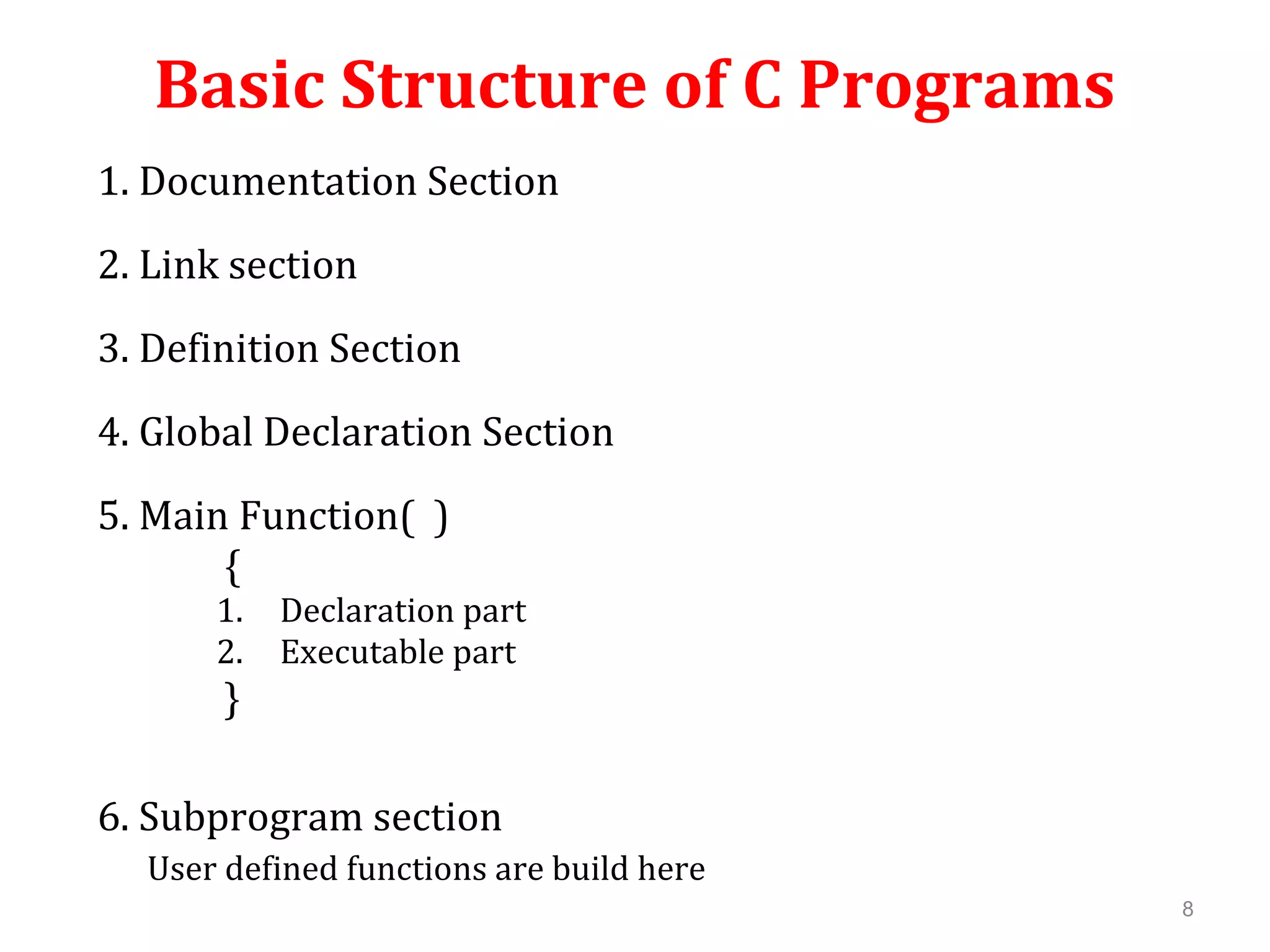 Basic Structure of C Programs 1. Documentation Section 2. Link section 3. Definition Section 4. Global Declaration Section 5. Main Function( ) { 1. Declaration part 2. Executable part } 6. Subprogram section User defined functions are build here 8 