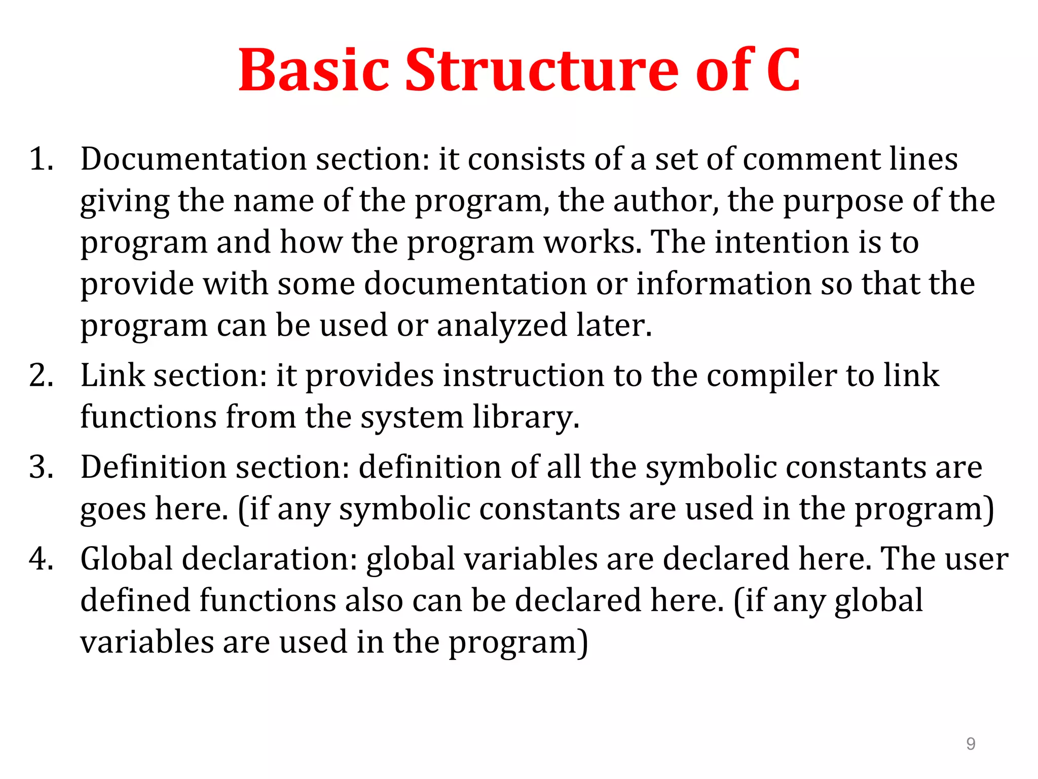 Basic Structure of C 1. Documentation section: it consists of a set of comment lines giving the name of the program, the author, the purpose of the program and how the program works. The intention is to provide with some documentation or information so that the program can be used or analyzed later. 2. Link section: it provides instruction to the compiler to link functions from the system library. 3. Definition section: definition of all the symbolic constants are goes here. (if any symbolic constants are used in the program) 4. Global declaration: global variables are declared here. The user defined functions also can be declared here. (if any global variables are used in the program) 9 