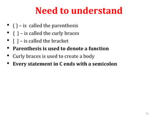 Need to understand
 ( ) – is called the parenthesis
 { } – is called the curly braces
 [ ] – is called the bracket
 Parenthesis is used to denote a function
 Curly braces is used to create a body
 Every statement in C ends with a semicolon
12
 
