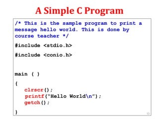A Simple C Program
/* This is the sample program to print a
message hello world. This is done by
course teacher */
#include <stdio.h>
#include <conio.h>
main ( )
{
clrscr();
printf(“Hello Worldn”);
getch();
} 13
 