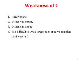 Weakness of C
1. error-prone
2. Difficult to modify
3. Difficult to debug
4. It is difficult to write large codes or solve complex
problems in C
7
 