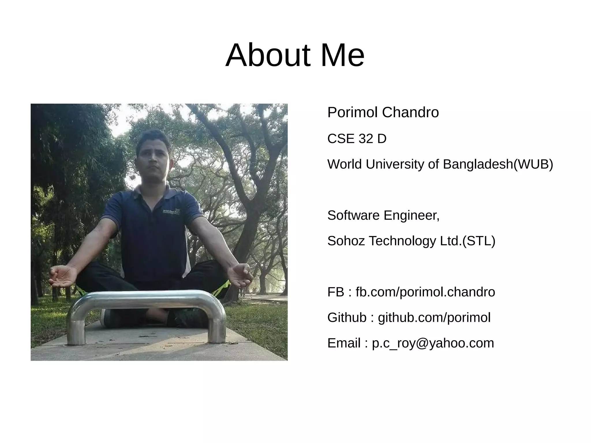 About Me
Porimol Chandro
CSE 32 D
World University of Bangladesh(WUB)
Software Engineer,
Sohoz Technology Ltd.(STL)
FB : fb.com/porimol.chandro
Github : github.com/porimol
Email : p.c_roy@yahoo.com
 