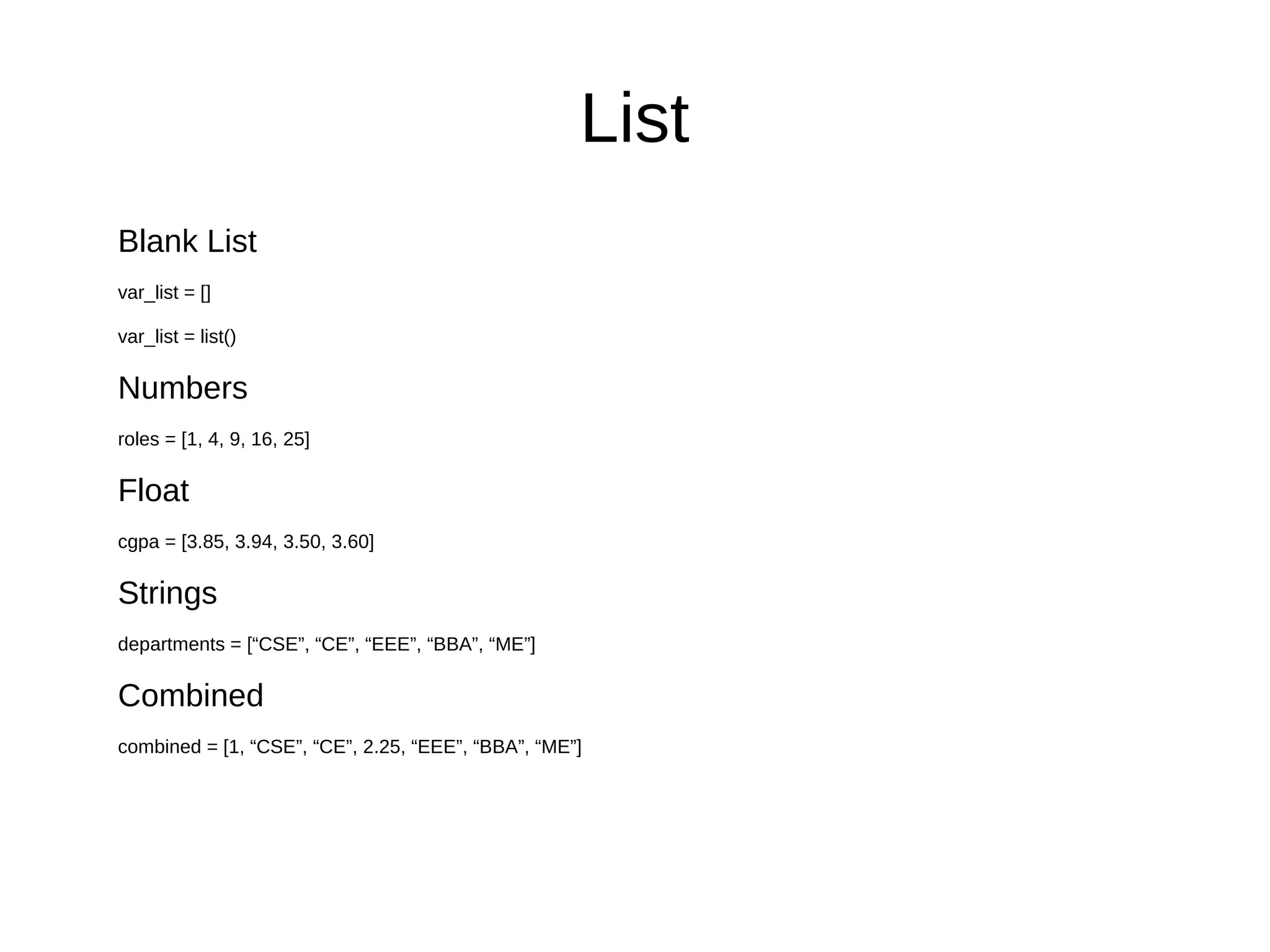 List
Blank List
var_list = []
var_list = list()
Numbers
roles = [1, 4, 9, 16, 25]
Float
cgpa = [3.85, 3.94, 3.50, 3.60]
Strings
departments = [“CSE”, “CE”, “EEE”, “BBA”, “ME”]
Combined
combined = [1, “CSE”, “CE”, 2.25, “EEE”, “BBA”, “ME”]
 