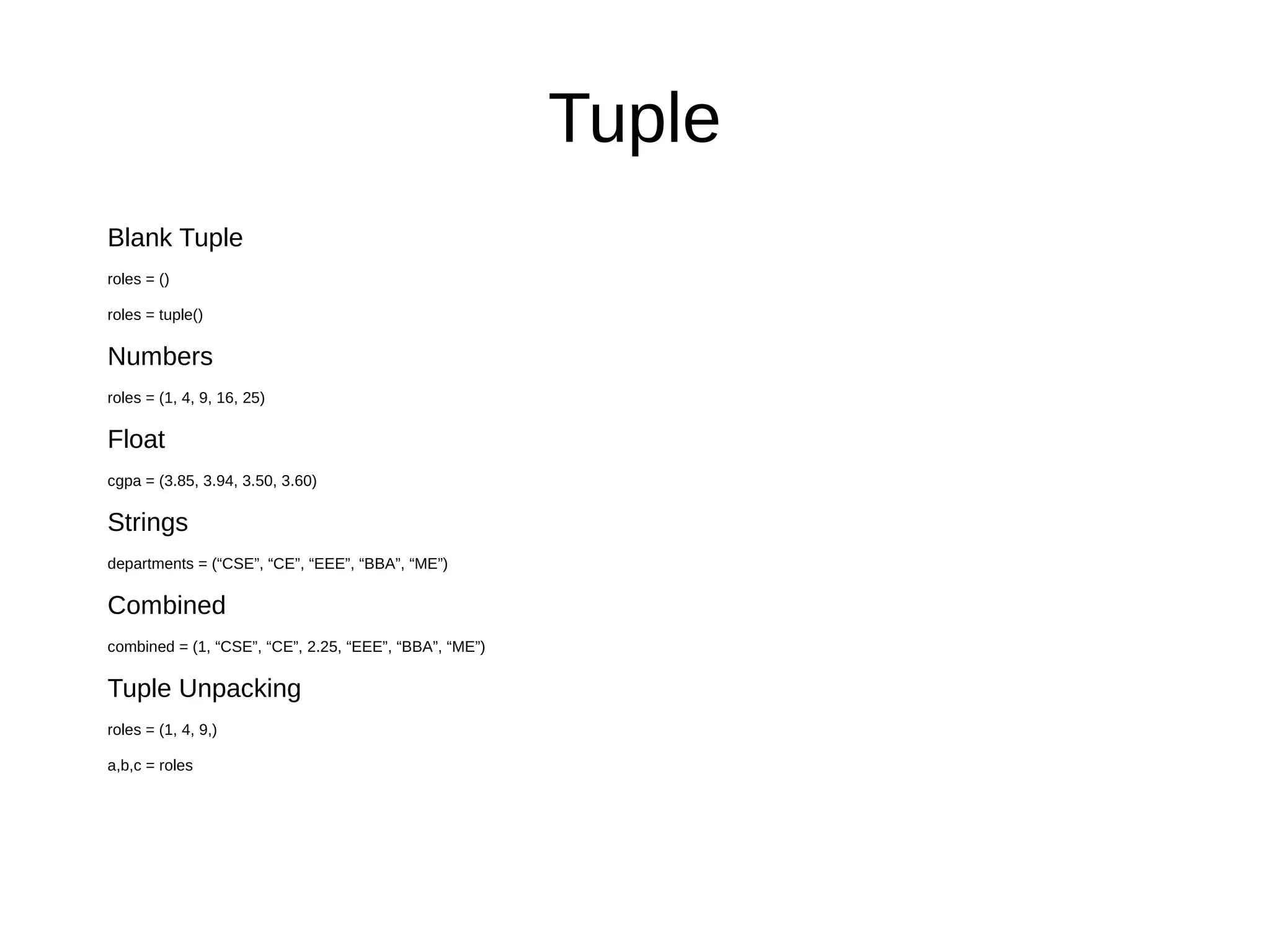 Tuple
Blank Tuple
roles = ()
roles = tuple()
Numbers
roles = (1, 4, 9, 16, 25)
Float
cgpa = (3.85, 3.94, 3.50, 3.60)
Strings
departments = (“CSE”, “CE”, “EEE”, “BBA”, “ME”)
Combined
combined = (1, “CSE”, “CE”, 2.25, “EEE”, “BBA”, “ME”)
Tuple Unpacking
roles = (1, 4, 9,)
a,b,c = roles
 