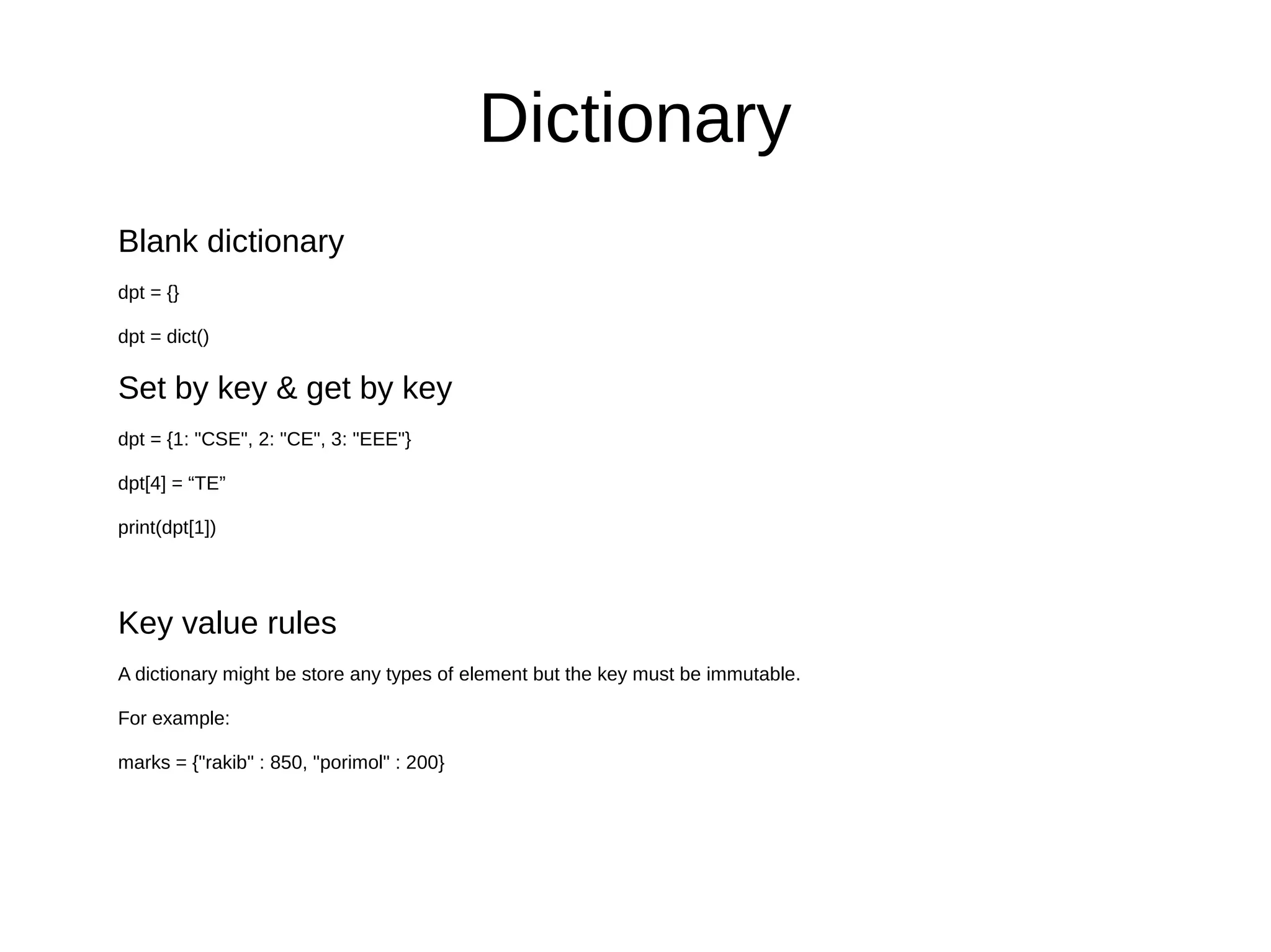 Dictionary
Blank dictionary
dpt = {}
dpt = dict()
Set by key & get by key
dpt = {1: "CSE", 2: "CE", 3: "EEE"}
dpt[4] = “TE”
print(dpt[1])
Key value rules
A dictionary might be store any types of element but the key must be immutable.
For example:
marks = {"rakib" : 850, "porimol" : 200}
 
