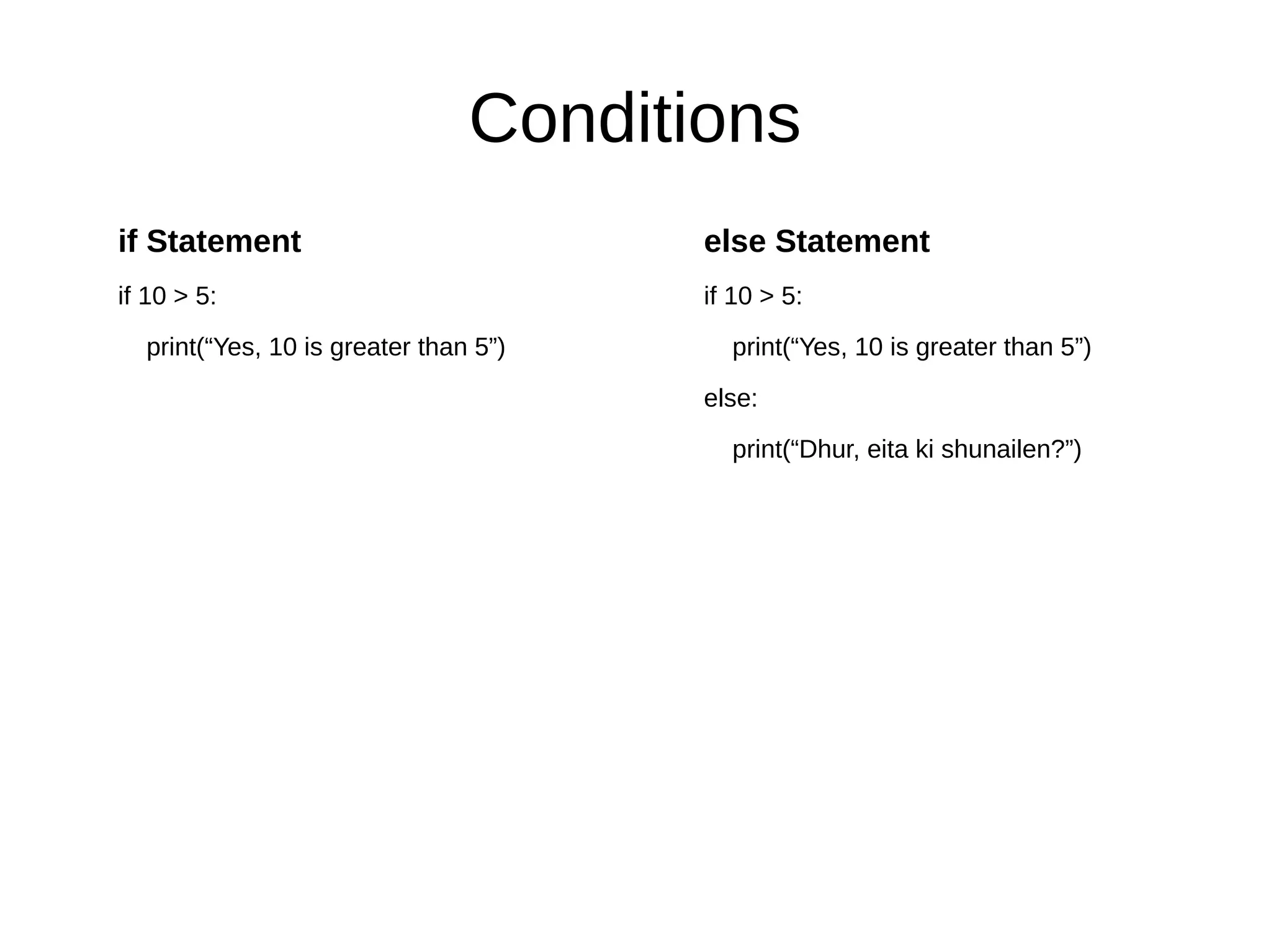 Conditions
if Statement
if 10 > 5:
print(“Yes, 10 is greater than 5”)
else Statement
if 10 > 5:
print(“Yes, 10 is greater than 5”)
else:
print(“Dhur, eita ki shunailen?”)
 