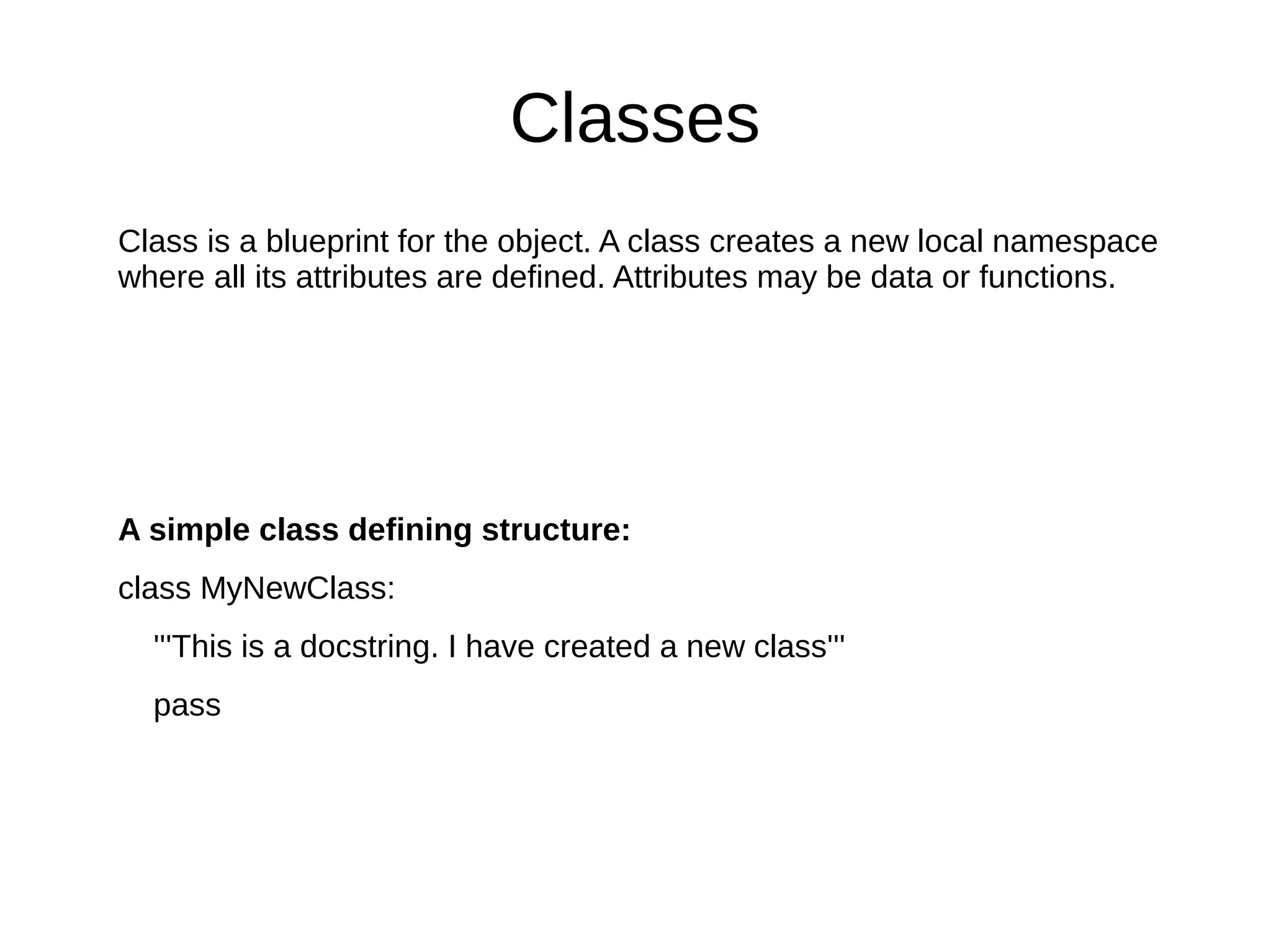 Classes
Class is a blueprint for the object. A class creates a new local namespace
where all its attributes are defined. Attributes may be data or functions.
A simple class defining structure:
class MyNewClass:
'''This is a docstring. I have created a new class'''
pass
 