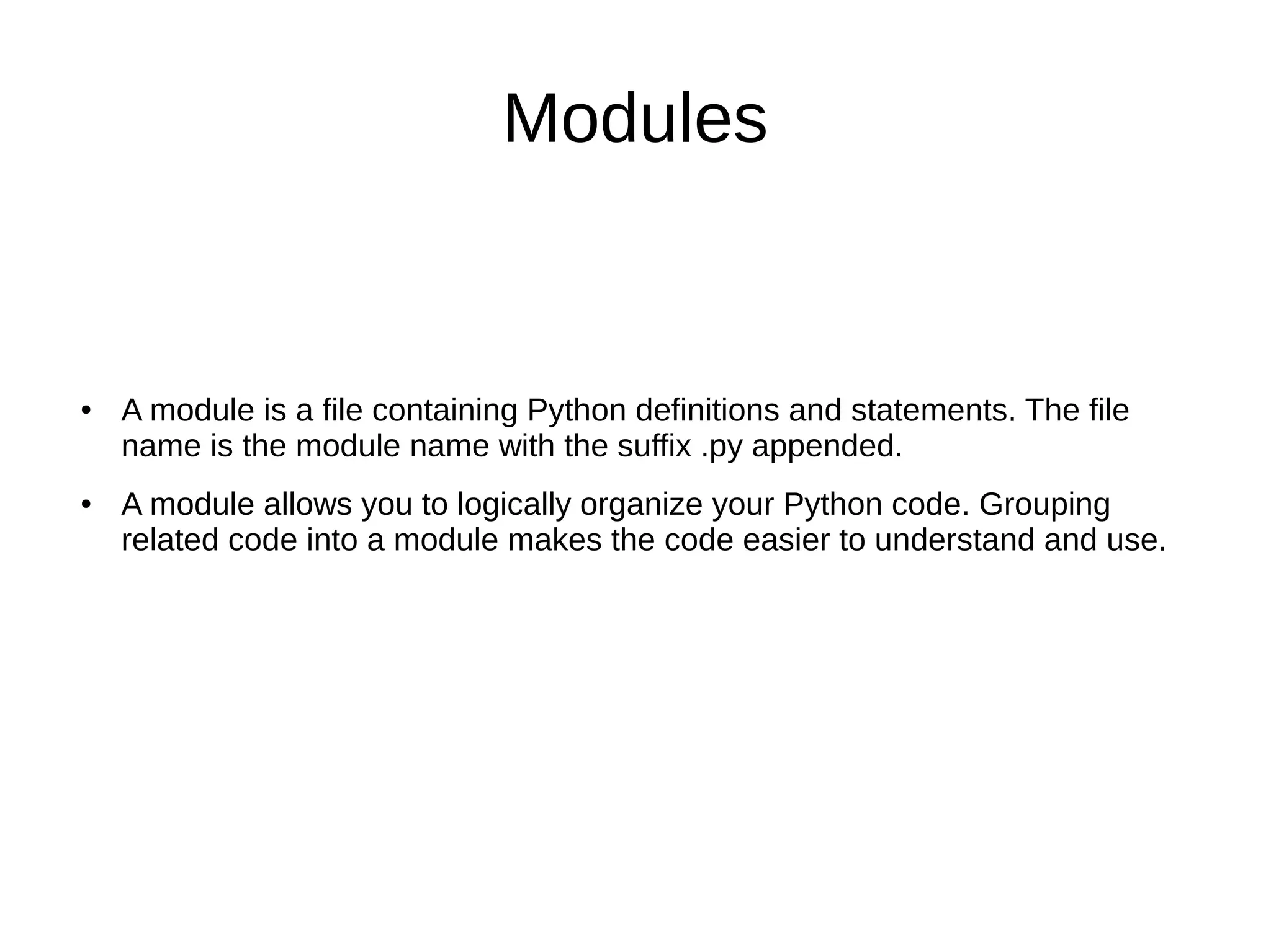 Modules
● A module is a file containing Python definitions and statements. The file
name is the module name with the suffix .py appended.
● A module allows you to logically organize your Python code. Grouping
related code into a module makes the code easier to understand and use.
 