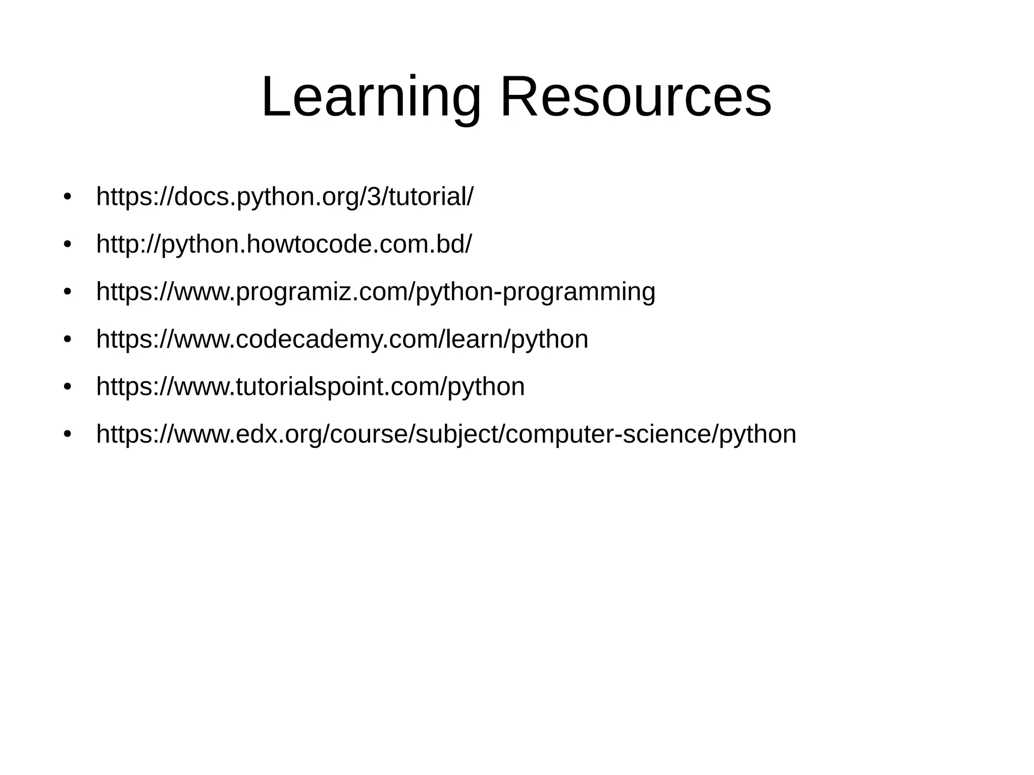 Learning Resources
● https://docs.python.org/3/tutorial/
● http://python.howtocode.com.bd/
● https://www.programiz.com/python-programming
● https://www.codecademy.com/learn/python
● https://www.tutorialspoint.com/python
● https://www.edx.org/course/subject/computer-science/python
 