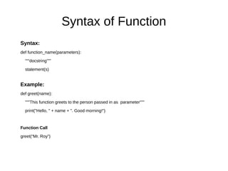 Syntax of Function
Syntax:
def function_name(parameters):
“““docstring”””
statement(s)
Example:
def greet(name):
"""This function greets to the person passed in as parameter"""
print("Hello, " + name + ". Good morning!")
Function Call
greet(“Mr. Roy”)
 