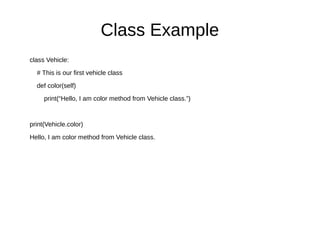 Class Example
class Vehicle:
# This is our first vehicle class
def color(self)
print(“Hello, I am color method from Vehicle class.”)
print(Vehicle.color)
Hello, I am color method from Vehicle class.
 