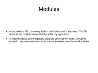 Modules
● A module is a file containing Python definitions and statements. The file
name is the module name with the suffix .py appended.
● A module allows you to logically organize your Python code. Grouping
related code into a module makes the code easier to understand and use.
 