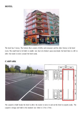 HOTEL
The hotel has 5 storey. The bottom floor consist of lobby and restaurant and the other 4storey is the hotel
room. The small hotel is be build in smaller size due to its limited space area.Inside the hotel there is a lift to
allow the tourist to move around the hotel easily.
CARPARK
The carpark is build beside the hotel to allow the tourist to move in and out the hotel to carpark easily. The
carpark is design and build in the standard size which is 2.5m x 5.0m .
 