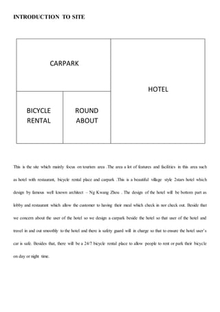 INTRODUCTION TO SITE
This is the site which mainly focus on tourism area .The area a lot of features and facilities in this area such
as hotel with restaurant, bicycle rental place and carpark .This is a beautiful village style 2stars hotel which
design by famous well known architect – Ng Kwang Zhou . The design of the hotel will be bottom part as
lobby and restaurant which allow the customer to having their meal which check in nor check out. Beside that
we concern about the user of the hotel so we design a carpark beside the hotel so that user of the hotel and
travel in and out smoothly to the hotel and there is safety guard will in charge so that to ensure the hotel user’s
car is safe. Besides that, there will be a 24/7 bicycle rental place to allow people to rent or park their bicycle
on day or night time.
HOTEL
CARPARK
BICYCLE
RENTAL
ROUND
ABOUT
 