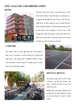SITE ANALYSIS AND OBSERVATION
HOTEL
The hotel will be in 4 storey .The bottom layer of the
hotel will be lobby on the left hand site and there is a
restaurant on the right hand site. There is a lift in every
single floor to allow people to travel around the hotel
easily. Besides that there will be staircase beside the life
in case there is fire emergency it can be use it. The
second floor until the top floor of the hotel will be the
hotel room. Each floor of the hotel consist of 4 rooms
and there are total 16 rooms in the hotel.
CARPARK
The carpark will be on the right hand site of the hotel to
allow user or customer to travel between the carpark and
hotel easily . The carpark size is standard which is 2.5m x
5.0m and there is total around 27 carpark space to allow
hotel user to park their vehicles.
BICYCLE RENTAL
The bicycle rental will be 24/7 so that
customers can rent the bicycle and
travel around the place at any time
when they want .
Besides there also many education area
around the site so that student can park
or rent the bicycle to travel to their
school.
 