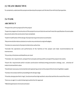 3.3 TEAM OBJECTIVE
To completely understandthe projectanddevelopthe projectuntil the bestfromall kindof perspective.
3.4 TASK
ARCHITECT
~Prepare the outline proporsal forthe project
~Supervise progressof constructionof the projecttoensure thatsite workwill meetthe specificationof construction
documentswhenthe constructionhave completed.
~Submitmodificationof the designof projectduringconstructiontocontractor.
~Recommendalternative solutionstoresolve anyvariationstooriginal budgets.
~Conductan assessmentof projecttoSekinchanauthorities
~Consider the operations and performance of the facilities of the project and make recommendations for
maintenance.
~Ensure keymilestonesanddeadlinesare meet
~Translate site requirement, compactfromconceptsandlow profile conceptof the projectintoreality
~Assert the requirements which includes construction methods,timing,construction strategy, cost , selection of
material andaestheticvalue.
~Coordinate necessaryenvironmental andengineeringservice tothe project(Electrical wiring,Watersupply)
~Conductsite analysisbefore proceedingtothe designstage
~Provide adesignplanthat is legit,functional andhashighaestheticvalue thatsatisfiesthe needof the client.
~Serve as an agent to submitdrawingtoauthoritiesforapproval
~Mediatingbetweenclientandcontractor
 