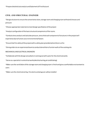 ~Prepare detailedcostanalysisandStatementof Final Account
CIVIL AND STRUCTURAL ENGINEER
~Designstructure to ensure the convenience store,storage roomandchangingroomwithstandstressesand
pressure
~Choose appropriate materialstomeetdesignspecificationof the project
~Analysisconfigurationof the basicstructural componentsof the rooms
~Conductstressanalysisandcalculate pressure ,stressthateachcomponentof structuresinthe projectwill
experience due tohumanuse orenvironmentalfactors
~Ensure that fire safetyof the projectwitha safetyplanprovidedwherethere isafire
~Givingordersto an experiencedteamtoconductdemolitionof certainwallsof the existingsite
MECHANICALANDELECTRICAL ENGINEERS
~Collaborate withthe designconsultantsincomingoutwithaplanfor the electrical works
~Serve as a specialistinaelectrical works(electrical wiring,airconditioning)
~Make sure the ventilationof the storage roomandchangingroom isfreshand give acomfortable environmentto
users
~Make sure the electrical wiring,fire alarmsandplugsare safetyinstalled
 