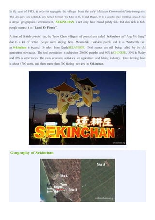 In the year of 1953, in order to segregate the villager from the early Malayan Communist Party insurgents.
The villagers are isolated, and hence formed the Site A, B, C and Bagan. It is a coastal rice planting area, it has
a unique geographical environment, SEKINCHAN is not only have broad paddy field but also rich in fish,
people named it as “Land Of Plenty”.
At time of British colonial era, the Teow Chew villagers of coastal area called Sekinchan as “ Ang Mo Gang”
due to a lot of British people were staying here. Meanwhile Hokkien people call it as “Sixteenth Gi’,
as Sekinchan is located 16 miles from KualaSELANGOR. Both names are still being called by the old
generation nowadays. The total population is achieving 20,000 peoples and 60% isCHINESE, 30% is Malay
and 10% is other races. The main economy activities are agriculture and fishing industry. Total farming land
is about 4700 acres, and there more than 300 fishing trawlers in Sekinchan.
Geography of Sekinchan
 