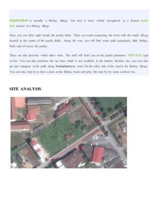 SEKINCHAN is actually a fishing village, but now is more widely recognized as a famous paddy
field instead of a fishing village.
Here, you can drive right beside the paddy fields. There are roads connecting the town with the small village
located in the center of the paddy fields. Along the way, you will find water path (aqueduct), little bridge,
birds and of course the paddy.
There are also factories which allow visits. The staff will brief you on the paddy plantation PROCESS, type
of rice. You can also purchase the rice here which is not available in the market. Besides rice, you can also
get nice mangoes at the stalls along Sekinchanmain road. On the other side of the road is the fishing village.
You can also stop by to have a look at the fishing boats and jetty. Do stop by for some seafood too.
SITE ANALYSIS
85m
40m
 