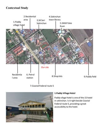 Contextual Study
1.Paddy Village Hotel
Paddy vllage hotel is one of the 15 hotel
in sekinchan. Is it right beside Coastal
Federal route 5, providing a great
accessibility to the hotel.
1.Paddy
village hotel
Residentia
l area
2.Residential
area 3.SK Seri
Sekinchan
9.Paddy field8.Shop lots
Our site
6. Petrol
station
5.SMJK Yoke
Kuan
4.Sekinchan
town library
7.CoastalFederal route 5
 