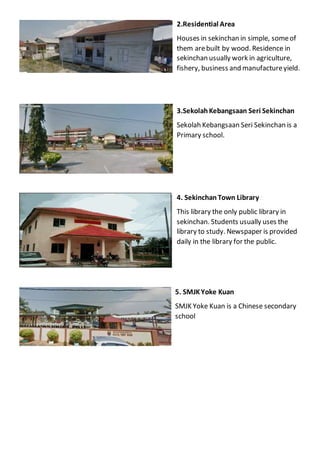 2.Residential Area
Houses in sekinchan in simple, someof
them arebuilt by wood. Residence in
sekinchan usually work in agriculture,
fishery, business and manufactureyield.
3.SekolahKebangsaan Seri Sekinchan
Sekolah Kebangsaan Seri Sekinchan is a
Primary school.
4. SekinchanTown Library
This library the only public library in
sekinchan. Students usually uses the
library to study. Newspaper is provided
daily in the library for the public.
5. SMJKYoke Kuan
SMJK Yoke Kuan is a Chinese secondary
school
 