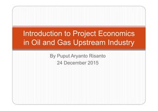 By Puput Aryanto Risanto
Introduction to Project Economics
in Oil and Gas Upstream Industry
By Puput Aryanto Risanto
24 December 2015
 