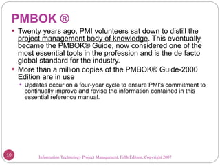 PMBOK ® Twenty years ago, PMI volunteers sat down to distill the  project management body of knowledge . This eventually became the PMBOK® Guide, now considered one of the most essential tools in the profession and is the de facto global standard for the industry.  More than a million copies of the PMBOK® Guide-2000 Edition are in use Updates occur on a four-year cycle to ensure PMI's commitment to continually improve and revise the information contained in this essential reference manual. Information Technology Project Management, Fifth Edition, Copyright 2007  