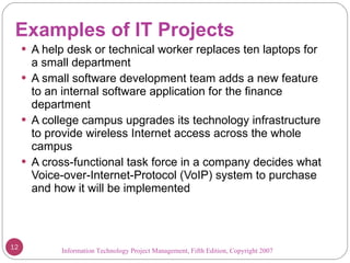 Examples of IT Projects A help desk or technical worker replaces ten laptops for a small department A small software development team adds a new feature to an internal software application for the finance department A college campus upgrades its technology infrastructure to provide wireless Internet access across the whole campus A cross-functional task force in a company decides what Voice-over-Internet-Protocol (VoIP) system to purchase and how it will be implemented Information Technology Project Management, Fifth Edition, Copyright 2007  