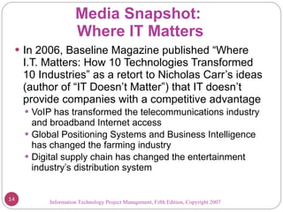 Media Snapshot:  Where IT Matters In 2006, Baseline Magazine published “Where I.T. Matters: How 10 Technologies Transformed 10 Industries” as a retort to Nicholas Carr’s ideas (author of “IT Doesn’t Matter”) that IT doesn’t provide companies with a competitive advantage VoIP has transformed the telecommunications industry and broadband Internet access Global Positioning Systems and Business Intelligence has changed the farming industry Digital supply chain has changed the entertainment industry’s distribution system Information Technology Project Management, Fifth Edition, Copyright 2007  