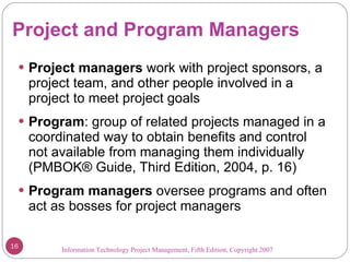 Project and Program Managers Project managers  work with project sponsors, a project team, and other people involved in a project to meet project goals Program : group of related projects managed in a coordinated way to obtain benefits and control not available from managing them individually (PMBOK ®  Guide, Third Edition, 2004, p. 16) Program managers  oversee programs and often act as bosses for project managers Information Technology Project Management, Fifth Edition, Copyright 2007  