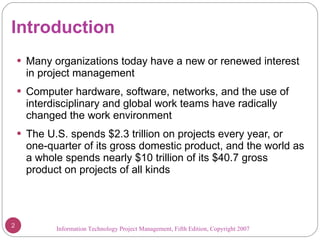 Introduction Many organizations today have a new or renewed interest in project management Computer hardware, software, networks, and the use of interdisciplinary and global work teams have radically changed the work environment The U.S. spends $2.3 trillion on projects every year, or one-quarter of its gross domestic product, and the world as a whole spends nearly $10 trillion of its $40.7 gross product on projects of all kinds Information Technology Project Management, Fifth Edition, Copyright 2007  