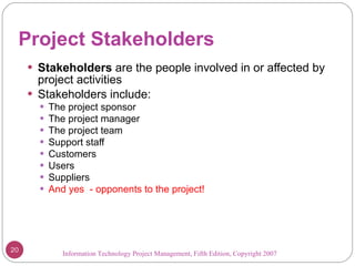 Project Stakeholders Stakeholders  are the people involved in or affected by project activities Stakeholders include: The project sponsor The project manager The project team Support staff Customers Users Suppliers And yes  - opponents to the project! Information Technology Project Management, Fifth Edition, Copyright 2007  