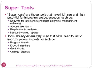 Super Tools “ Super tools” are those tools that have high use and high potential for improving project success, such as: Software for task scheduling (such as project management software) Scope statements Requirements analyses Lessons-learned reports Tools already extensively used that have been found to improve project importance include: Progress reports Kick-off meetings Gantt charts Change requests Information Technology Project Management, Fifth Edition, Copyright 2007  