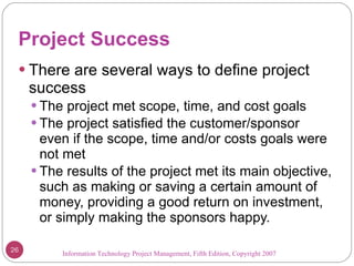 Project Success There are several ways to define project success The project met scope, time, and cost goals The project satisfied the customer/sponsor even if the scope, time and/or costs goals were not met The results of the project met its main objective, such as making or saving a certain amount of money, providing a good return on investment, or simply making the sponsors happy.  Information Technology Project Management, Fifth Edition, Copyright 2007  