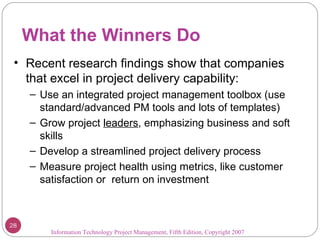 What the Winners Do Information Technology Project Management, Fifth Edition, Copyright 2007  Recent research findings show that companies that excel in project delivery capability: Use an integrated project management toolbox (use standard/advanced PM tools and lots of templates) Grow project  leaders , emphasizing business and soft skills Develop a streamlined project delivery process Measure project health using metrics, like customer satisfaction or  return on investment 