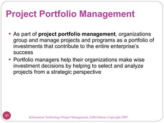 Project Portfolio Management As part of  project portfolio management , organizations group and manage projects and programs as a portfolio of investments that contribute to the entire enterprise’s success Portfolio managers help their organizations make wise investment decisions by helping to select and analyze projects from a strategic perspective Information Technology Project Management, Fifth Edition, Copyright 2007  
