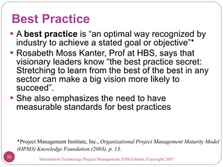 Best Practice A  best practice  is “an optimal way recognized by industry to achieve a stated goal or objective”* Rosabeth Moss Kanter, Prof at HBS, says that visionary leaders know “the best practice secret: Stretching to learn from the best of the best in any sector can make a big vision more likely to succeed”. She also emphasizes the need to have measurable standards for best practices  Information Technology Project Management, Fifth Edition, Copyright 2007  *Project Management Institute, Inc.,  Organizational Project Management Maturity Model (OPM3) Knowledge Foundation (2003), p. 13. 
