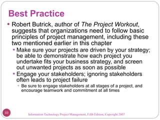 Best Practice Robert Butrick, author of  The Project Workout ,  suggests that organizations need to follow basic principles of project management, including these two mentioned earlier in this chapter Make sure your projects are driven by your strategy; be able to demonstrate how each project you undertake fits your business strategy, and screen out unwanted projects as soon as possible Engage your stakeholders; ignoring stakeholders often leads to project failure Be sure to engage stakeholders at all stages of a project, and encourage teamwork and commitment at all times Information Technology Project Management, Fifth Edition, Copyright 2007  