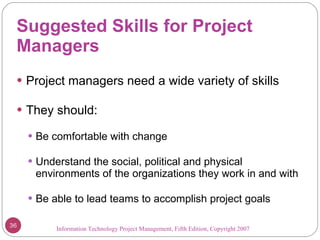 Suggested Skills for Project Managers Project managers need a wide variety of skills They should: Be comfortable with change Understand the social, political and physical environments of the organizations they work in and with Be able to lead teams to accomplish project goals Information Technology Project Management, Fifth Edition, Copyright 2007  