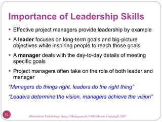 Importance of Leadership Skills Effective project managers provide leadership by example A  leader  focuses on long-term goals and big-picture objectives while inspiring people to reach those goals A  manager  deals with the day-to-day details of meeting specific goals Project managers often take on the role of both leader and manager “ Managers do things right, leaders do the right thing” “ Leaders determine the vision, managers achieve the vision” Information Technology Project Management, Fifth Edition, Copyright 2007  