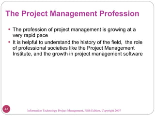 The Project Management Profession The profession of project management is growing at a very rapid pace It is helpful to understand the history of the field,  the role of professional societies like the Project Management Institute, and the growth in project management software Information Technology Project Management, Fifth Edition, Copyright 2007  